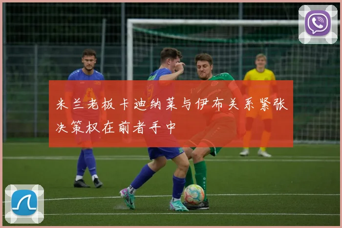 米兰老板卡迪纳莱与伊布关系紧张决策权在前者手中