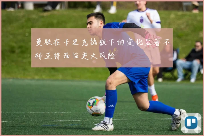 曼联在卡里克执教下的变化显著不转正将面临更大风险