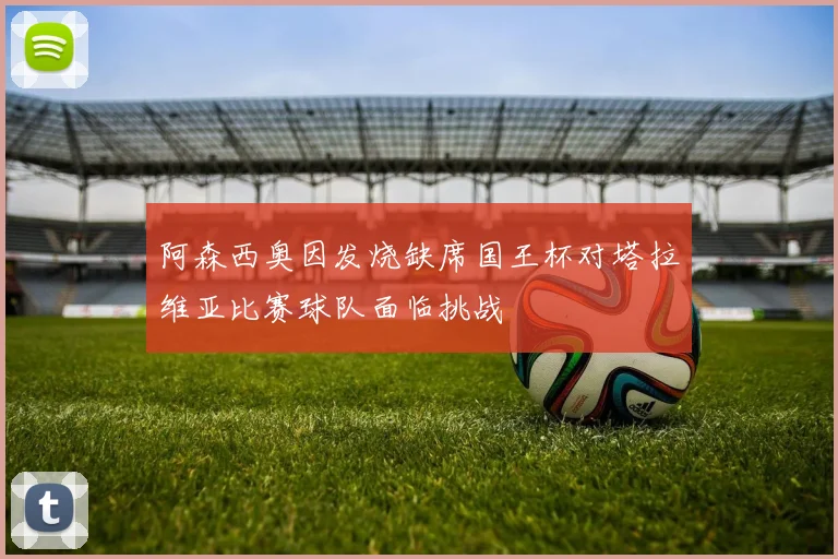 阿森西奥因发烧缺席国王杯对塔拉维亚比赛球队面临挑战