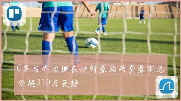 C罗与乔治娜在沙特豪购两套豪宅总价超310万英镑