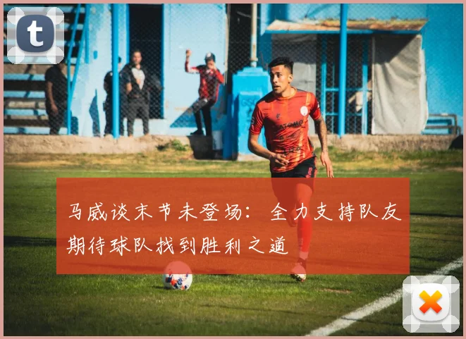马威谈末节未登场：全力支持队友期待球队找到胜利之道