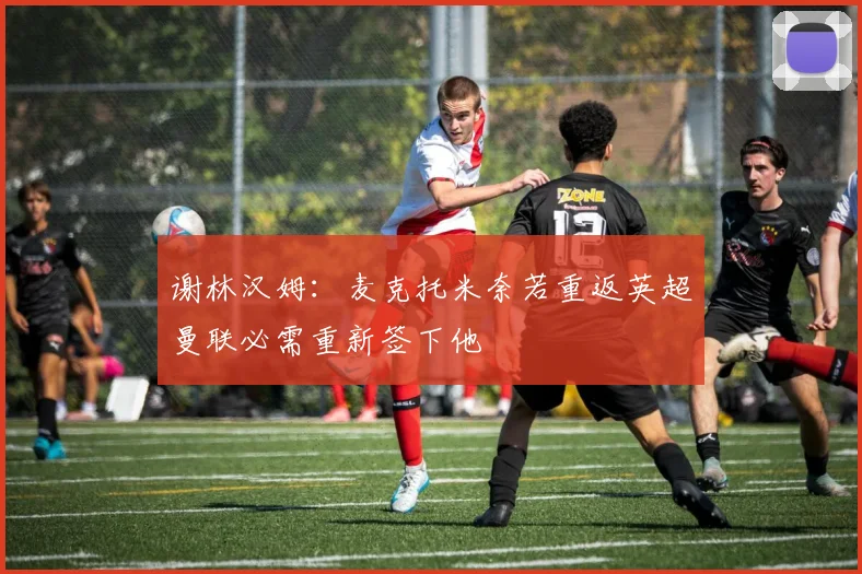 谢林汉姆：麦克托米奈若重返英超曼联必需重新签下他