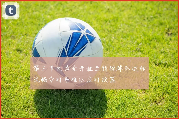 第三节火力全开杜兰特称球队运转流畅令对手难以应对投篮