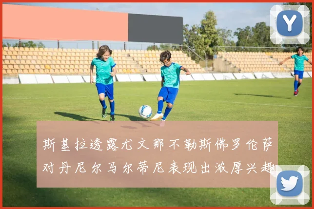 斯基拉透露尤文那不勒斯佛罗伦萨对丹尼尔马尔蒂尼表现出浓厚兴趣