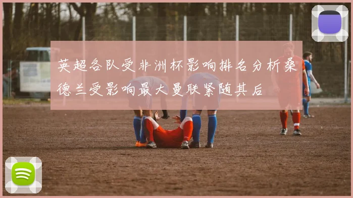 英超各队受非洲杯影响排名分析桑德兰受影响最大曼联紧随其后