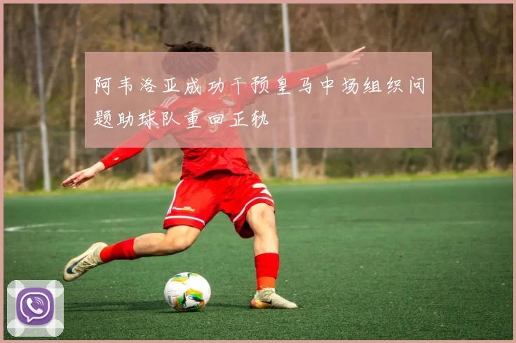 阿韦洛亚成功干预皇马中场组织问题助球队重回正轨