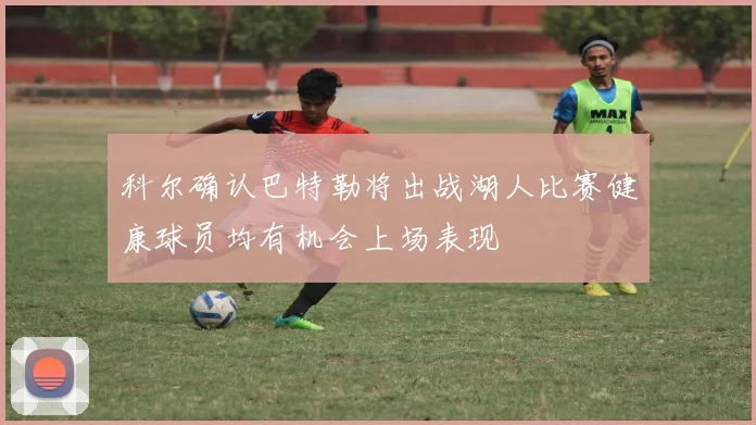 科尔确认巴特勒将出战湖人比赛健康球员均有机会上场表现