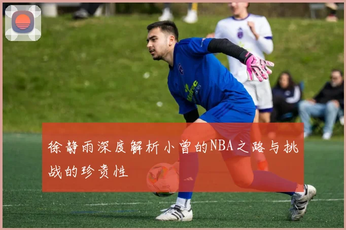 徐静雨深度解析小曾的NBA之路与挑战的珍贵性