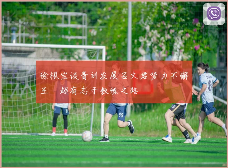 徐根宝谈青训发展吕文君努力不懈王燊超有志于教练之路