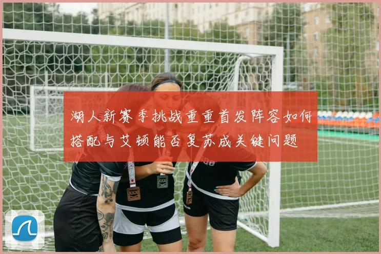 湖人新赛季挑战重重首发阵容如何搭配与艾顿能否复苏成关键问题