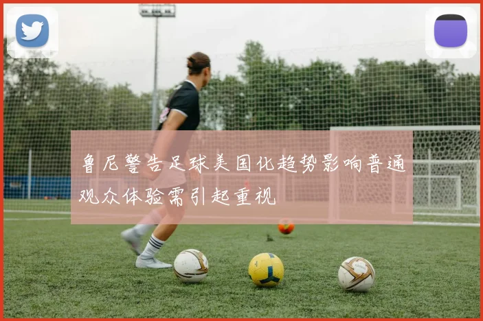 鲁尼警告足球美国化趋势影响普通观众体验需引起重视