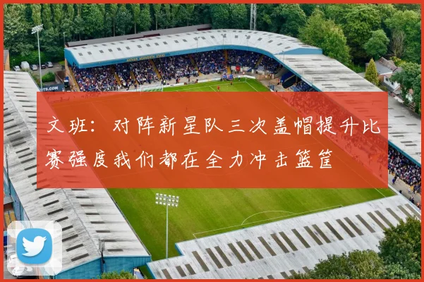 文班：对阵新星队三次盖帽提升比赛强度我们都在全力冲击篮筐