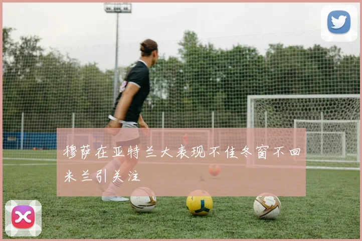 穆萨在亚特兰大表现不佳冬窗不回米兰引关注