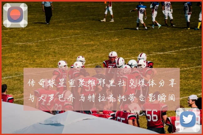 传奇球星重聚维耶里社交媒体分享与大罗巴乔马特拉齐托蒂合影瞬间